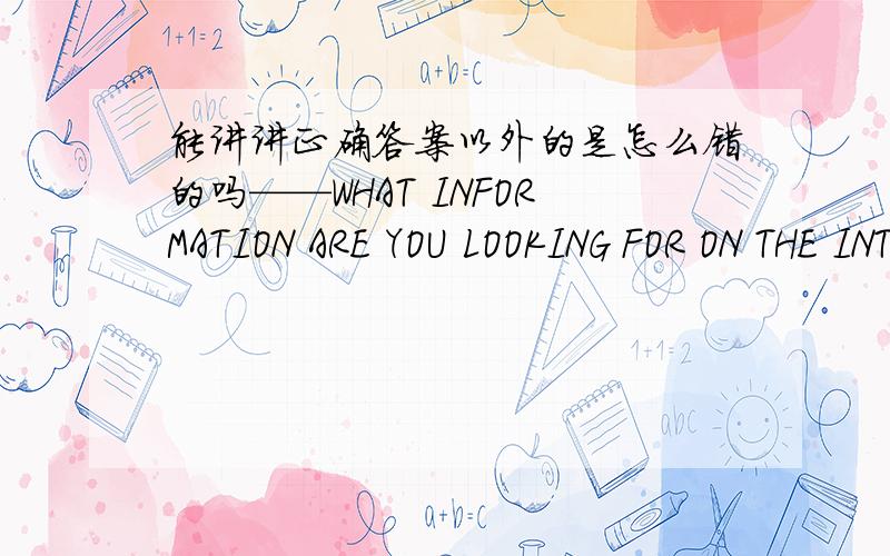 能讲讲正确答案以外的是怎么错的吗——WHAT INFORMATION ARE YOU LOOKING FOR ON THE INTERNET __I AM TRYING TO FIND OUT ( )A What wrong is with my computer B what the weather C how protect our environment D why can not our team defaeat k