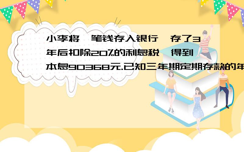 小李将一笔钱存入银行,存了3年后扣除20%的利息税,得到本息90368元.已知三年期定期存款的年利率为5.40%(不计复息）,则小李存入银行的本金有多少元?