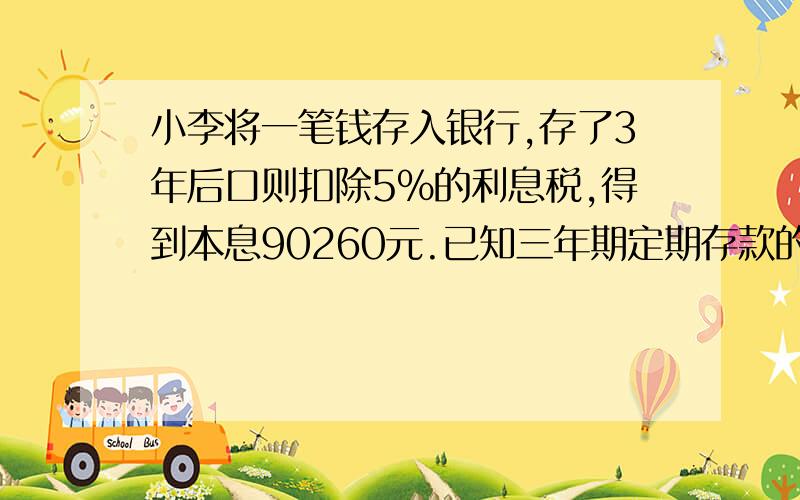 小李将一笔钱存入银行,存了3年后口则扣除5%的利息税,得到本息90260元.已知三年期定期存款的年利率为4.50%（不计复息）,则小李存入银行的本金有