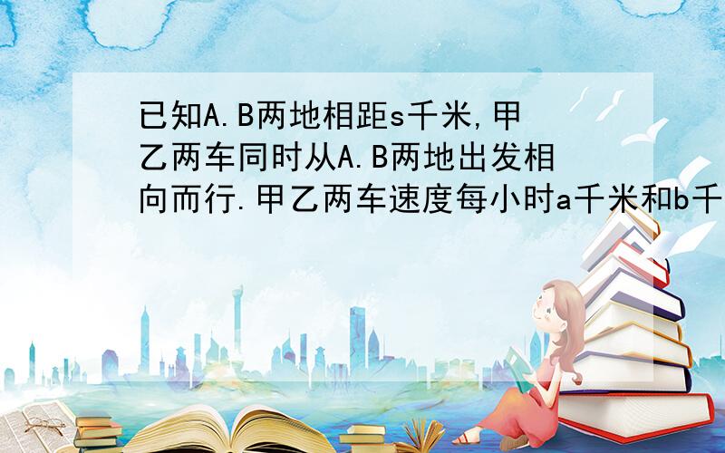 已知A.B两地相距s千米,甲乙两车同时从A.B两地出发相向而行.甲乙两车速度每小时a千米和b千米多少小时相遇