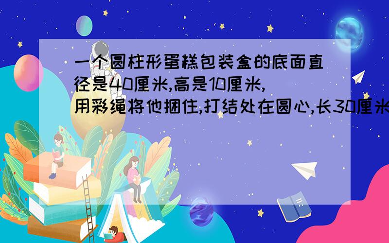 一个圆柱形蛋糕包装盒的底面直径是40厘米,高是10厘米,用彩绳将他捆住,打结处在圆心,长30厘米所用彩绳全一个圆柱形蛋糕包装盒的底面直径是40厘米,高是10厘米,用彩绳将他捆住,打结处在圆