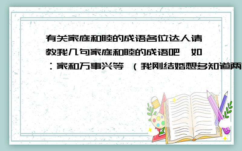 有关家庭和睦的成语各位达人请教我几句家庭和睦的成语吧,如：家和万事兴等 （我刚结婚想多知道两家和好相处的成语及短短的名言）