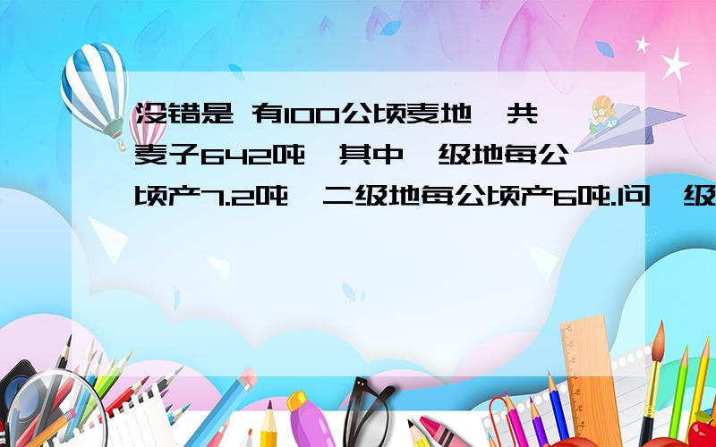 没错是 有100公顷麦地,共麦子642吨,其中一级地每公顷产7.2吨,二级地每公顷产6吨.问一级地有多少公顷?