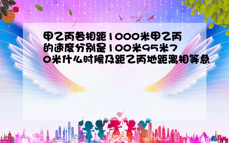 甲乙丙各相距1000米甲乙丙的速度分别是100米95米70米什么时候及距乙丙地距离相等急