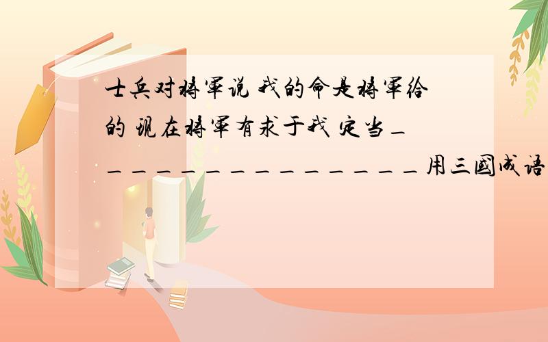 士兵对将军说 我的命是将军给的 现在将军有求于我 定当______________用三国成语概括情景