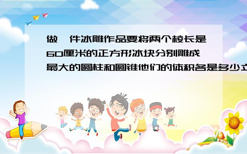 做一件冰雕作品要将两个棱长是60厘米的正方形冰块分别雕成最大的圆柱和圆锥他们的体积各是多少立方分米?