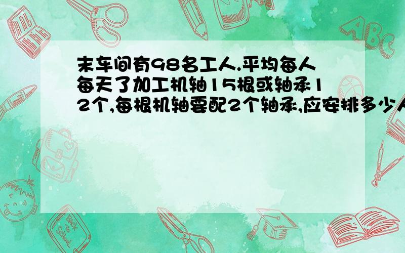 末车间有98名工人.平均每人每天了加工机轴15根或轴承12个,每根机轴要配2个轴承,应安排多少人加工机轴,多少人加工轴承,才能使每天加工的机轴和轴承配套?要二元一次