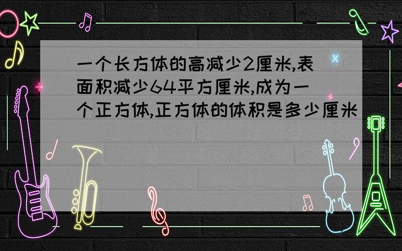 一个长方体的高减少2厘米,表面积减少64平方厘米,成为一个正方体,正方体的体积是多少厘米