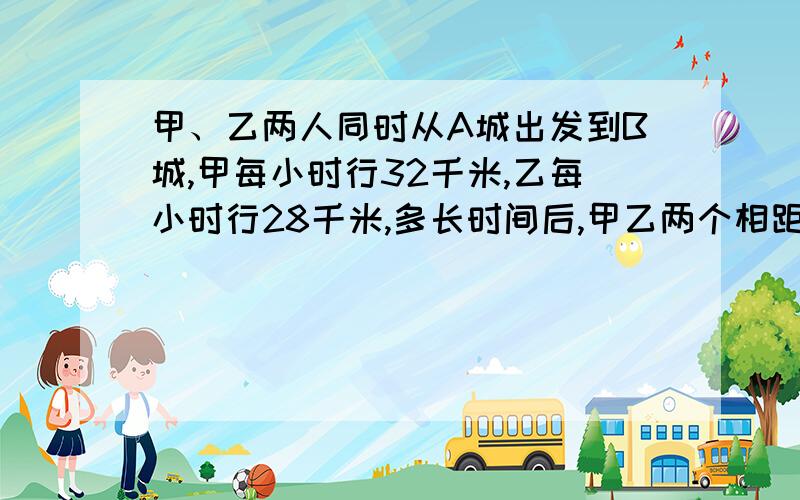 甲、乙两人同时从A城出发到B城,甲每小时行32千米,乙每小时行28千米,多长时间后,甲乙两个相距16千米?请把公式写一下!