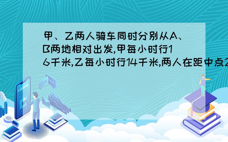 甲、乙两人骑车同时分别从A、B两地相对出发,甲每小时行16千米,乙每小时行14千米,两人在距中点2千米处悬赏分看回答甲、乙两人骑车同时分别从A、B两地相对出发，甲每小时行16千米，乙每