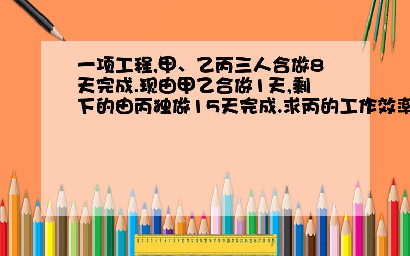 一项工程,甲、乙丙三人合做8天完成.现由甲乙合做1天,剩下的由丙独做15天完成.求丙的工作效率.