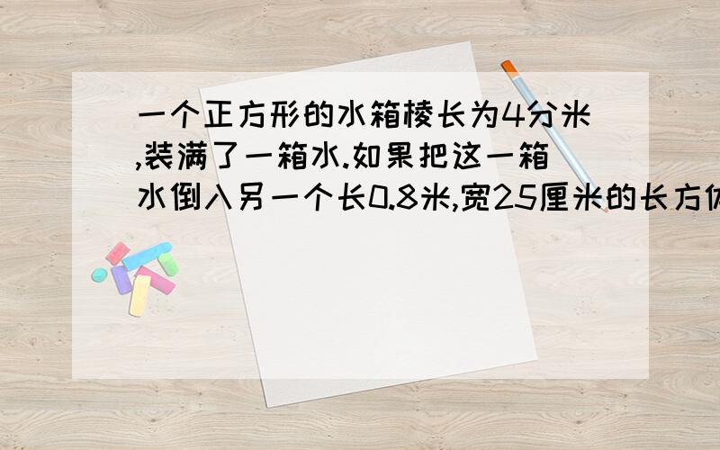 一个正方形的水箱棱长为4分米,装满了一箱水.如果把这一箱水倒入另一个长0.8米,宽25厘米的长方体水箱中,那么水深是多少?