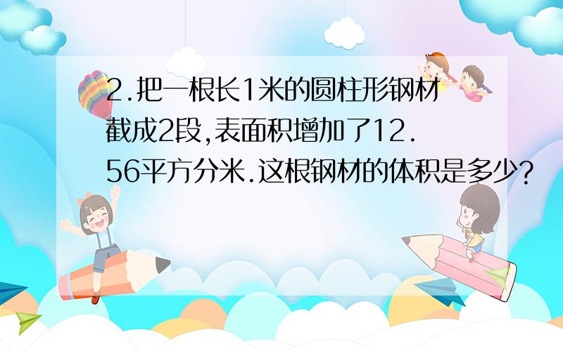 2.把一根长1米的圆柱形钢材截成2段,表面积增加了12.56平方分米.这根钢材的体积是多少?