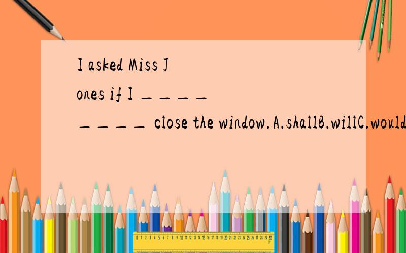 I asked Miss Jones if I ________ close the window.A．shallB．willC．wouldD．should