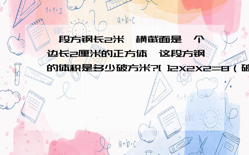 一段方钢长2米,横截面是一个边长2厘米的正方体,这段方钢的体积是多少破方米?[ ]2X2X2=8（破方厘米）