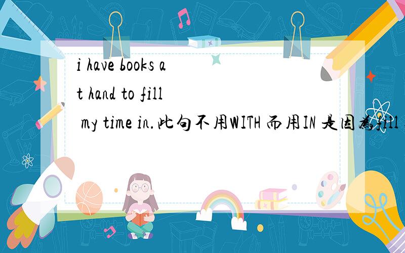 i have books at hand to fill my time in.此句不用WITH 而用IN 是因为fill sth wieh sth with,可是句子前的BOOKS不是可以做它的逻辑宾语吗?不是有i have a pen to write with这个句子吗?