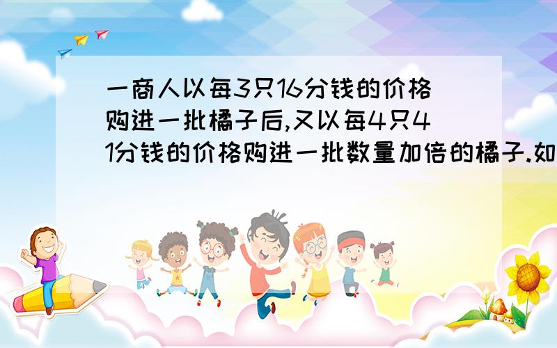 一商人以每3只16分钱的价格购进一批橘子后,又以每4只41分钱的价格购进一批数量加倍的橘子.如果他以3只K分钱的价格全部出售,得到投资的百分之20的收益,求K.