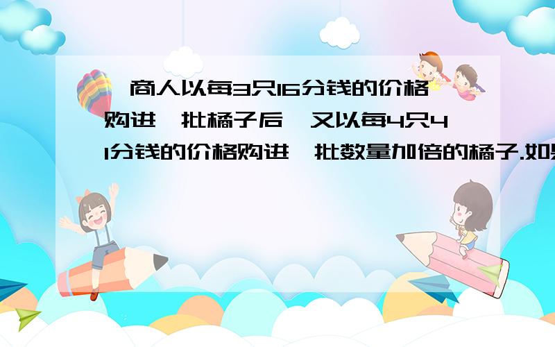 一商人以每3只16分钱的价格购进一批橘子后,又以每4只41分钱的价格购进一批数量加倍的橘子.如果他以3只K分钱的价格全部出售,得到投资的百分之20的收益,求K.列方程