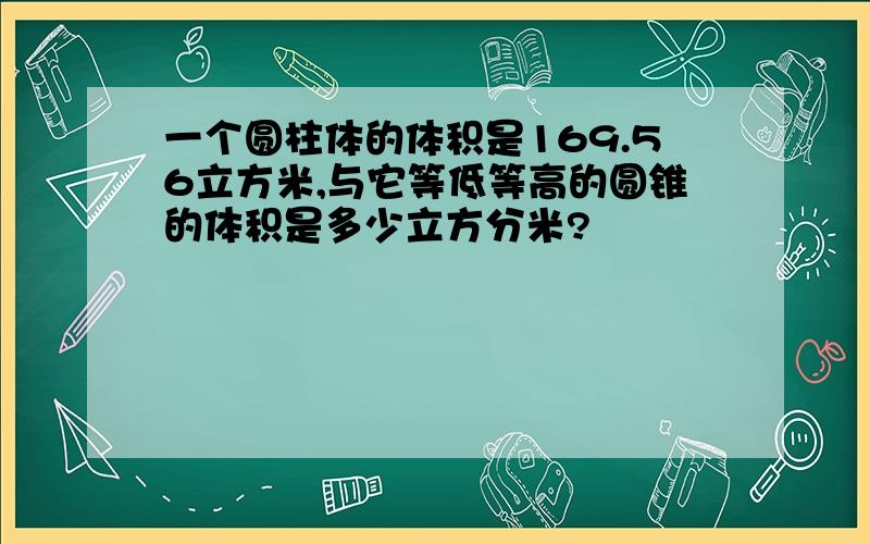 一个圆柱体的体积是169.56立方米,与它等低等高的圆锥的体积是多少立方分米?