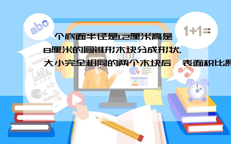 一个底面半径是1.2厘米高是8厘米的圆锥形木块分成形状.大小完全相同的两个木块后,表面积比原来增加了多少平方厘米?