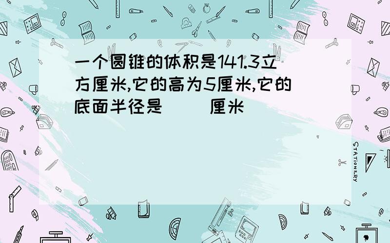 一个圆锥的体积是141.3立方厘米,它的高为5厘米,它的底面半径是（ ）厘米