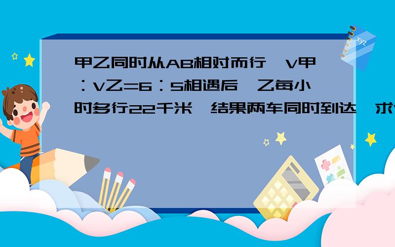 甲乙同时从AB相对而行,V甲：V乙=6：5相遇后,乙每小时多行22千米,结果两车同时到达,求V甲