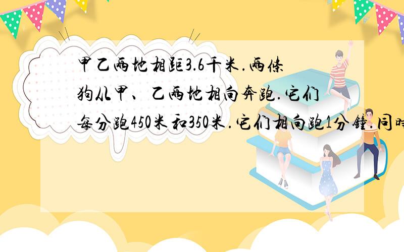 甲乙两地相距3．6千米.两条狗从甲、乙两地相向奔跑.它们每分跑450米和350米.它们相向跑1分钟.同时调头背向跑3分钟.又调头同时跑5分钟.再调头背向跑7分钟……直到相遇为止.从出发到相遇需