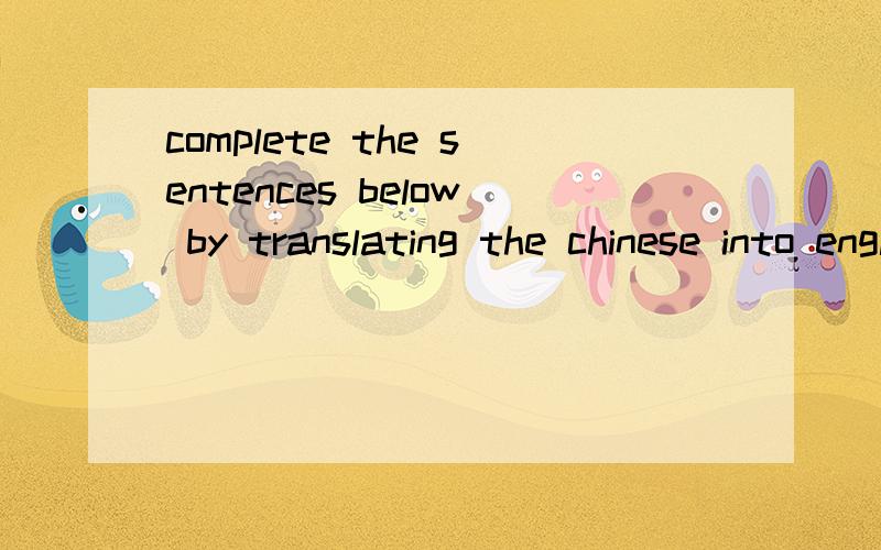 complete the sentences below by translating the chinese into english 不要乱七八糟的