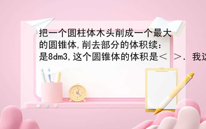 把一个圆柱体木头削成一个最大的圆锥体,削去部分的体积续：是8dm3,这个圆锥体的体积是＜ ＞．我这个＜ ＞意思是叫你求得数．