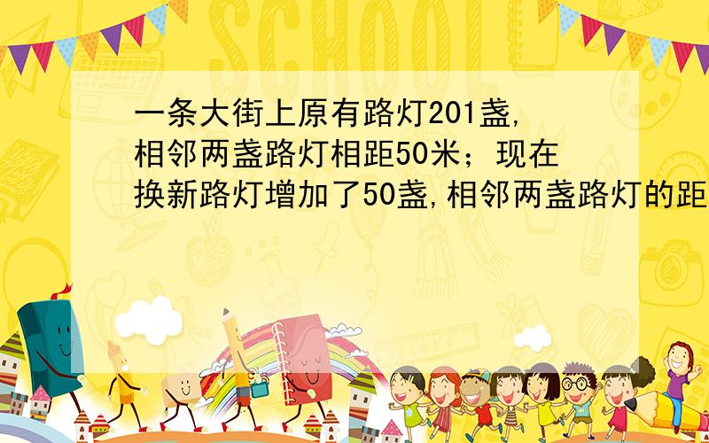 一条大街上原有路灯201盏,相邻两盏路灯相距50米；现在换新路灯增加了50盏,相邻两盏路灯的距离是多少米?