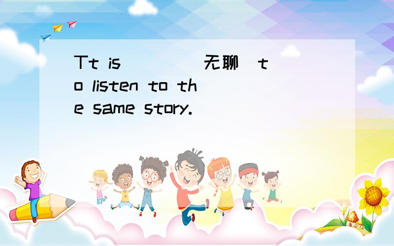 Tt is ___（无聊）to listen to the same story.