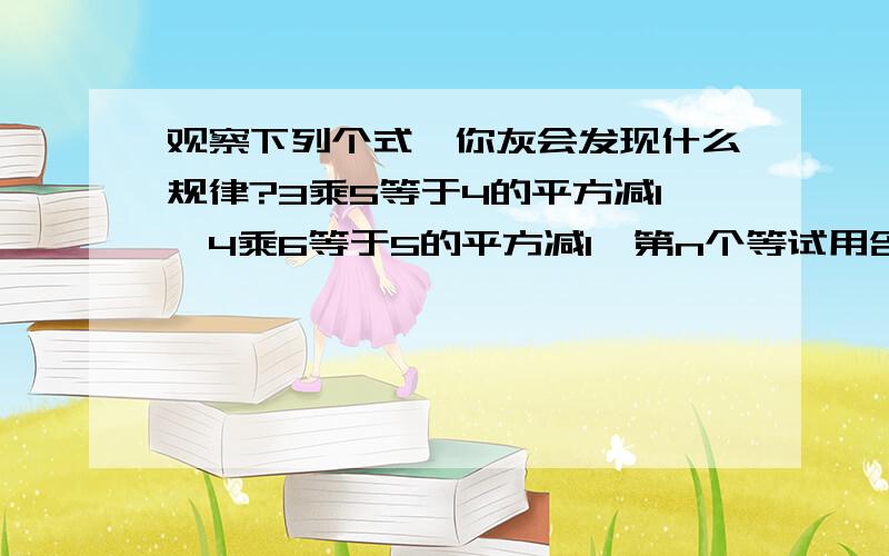 观察下列个式,你灰会发现什么规律?3乘5等于4的平方减1,4乘6等于5的平方减1,第n个等试用含n的整式表示出来