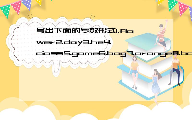 写出下面的复数形式1.flower2.day3.he4.ciass5.game6.bag7.orange8.book9.phone10.box11.chinese12.baby13.friend14.bus15.toe16.man17.woman18.family19.foot20.girl21.house22.letter23.body24.knife25.cap26.people27.tiger28.coat29.photo30.eraser31.mine