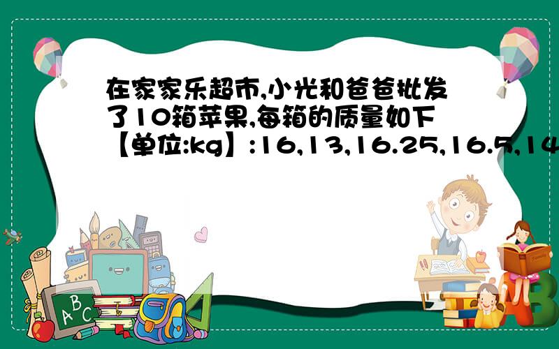 在家家乐超市,小光和爸爸批发了10箱苹果,每箱的质量如下【单位:kg】:16,13,16.25,16.5,14.75,15.75,13.5,14.5,15,13.75.爸爸说这10箱苹果,每箱都在15kg左右,小光马上接过话头“我能用比较简单的算法求出