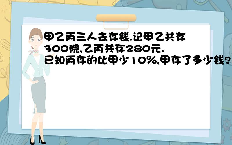 甲乙丙三人去存钱.记甲乙共存300院,乙丙共存280元.已知丙存的比甲少10％,甲存了多少钱?