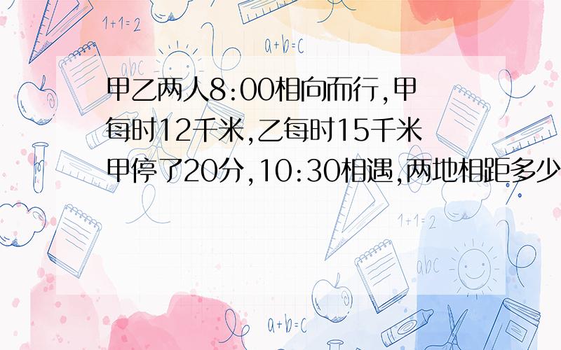 甲乙两人8:00相向而行,甲每时12千米,乙每时15千米甲停了20分,10:30相遇,两地相距多少米