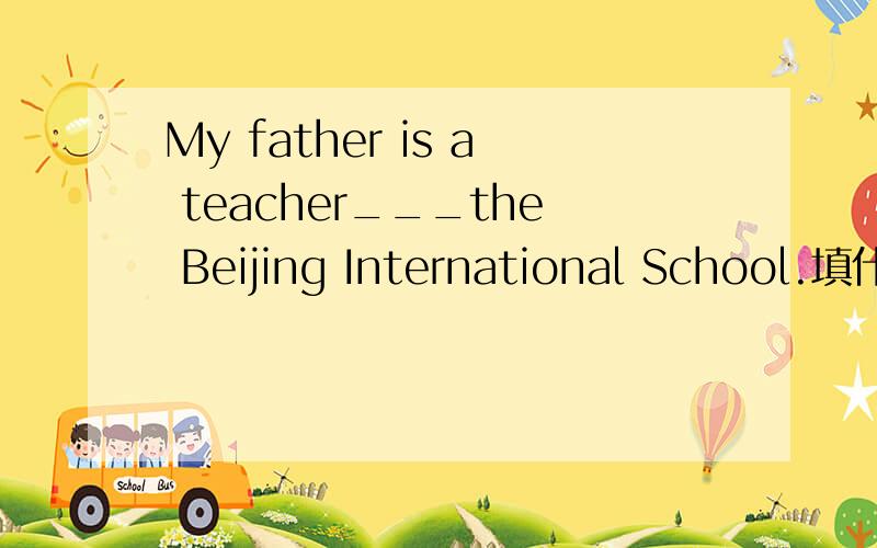 My father is a teacher___the Beijing International School.填什么介词?