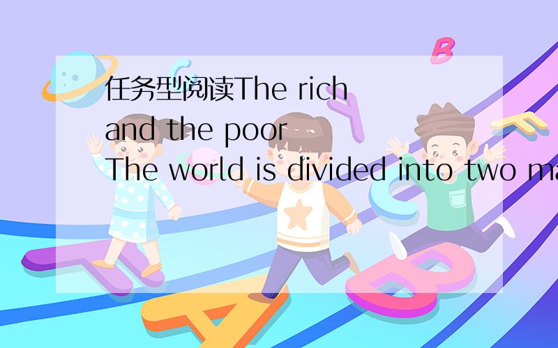 任务型阅读The rich and the poor  The world is divided into two main parts．The difference is that one part is rich and the other is poor．In the poor part,a lot of people never get enough to eat．In the rich part,a lot of people eat too much