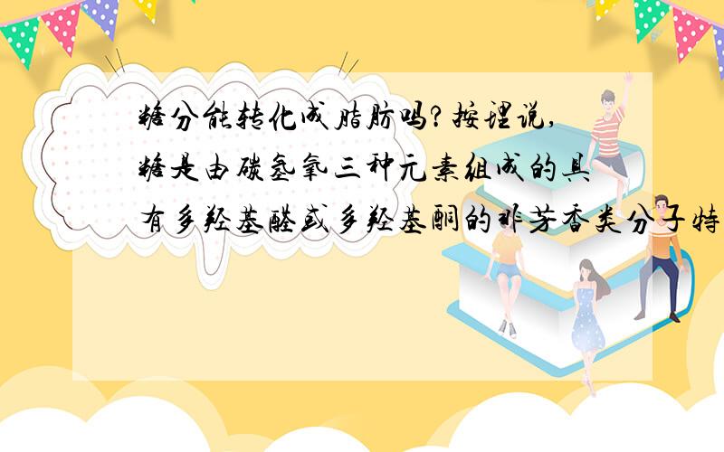 糖分能转化成脂肪吗?按理说,糖是由碳氢氧三种元素组成的具有多羟基醛或多羟基酮的非芳香类分子特征的物质,脂肪是由甘油和脂肪酸组成的三酰甘油酯,这两种物质怎么能转化?不合常理啊.