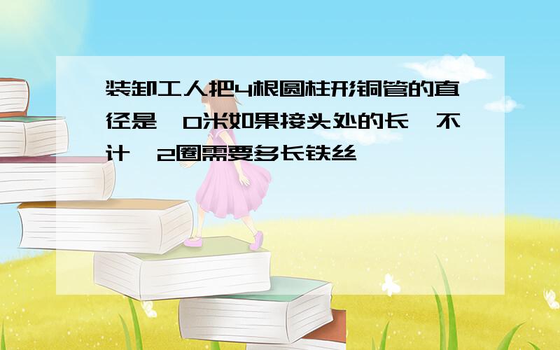 装卸工人把4根圆柱形铜管的直径是丨0米如果接头处的长庋不计,2圈需要多长铁丝