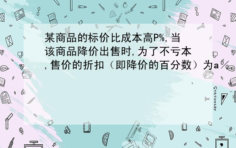 某商品的标价比成本高P%,当该商品降价出售时,为了不亏本,售价的折扣（即降价的百分数）为a％,则a应满足怎样的关系?