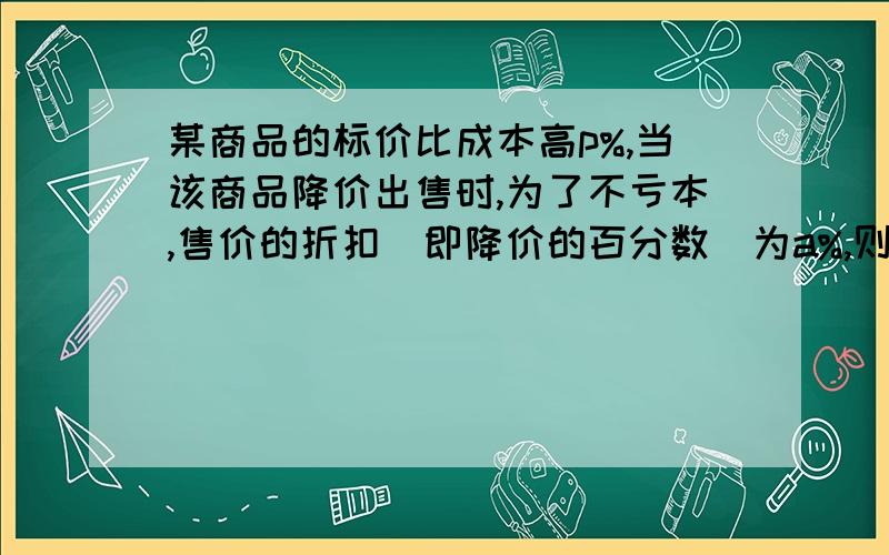 某商品的标价比成本高p%,当该商品降价出售时,为了不亏本,售价的折扣(即降价的百分数)为a%,则a应该满足怎样的关系?