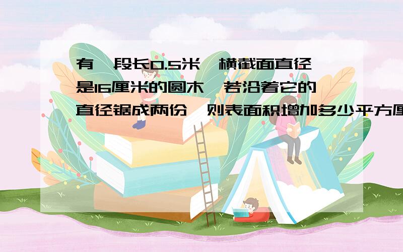 有一段长0.5米,横截面直径是16厘米的圆木,若沿着它的直径锯成两份,则表面积增加多少平方厘米