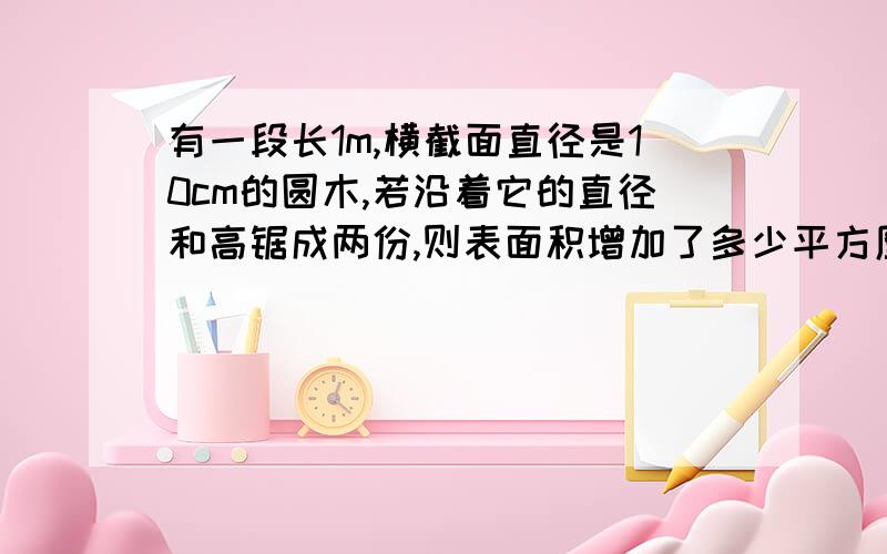 有一段长1m,横截面直径是10cm的圆木,若沿着它的直径和高锯成两份,则表面积增加了多少平方厘米?要用算式解.