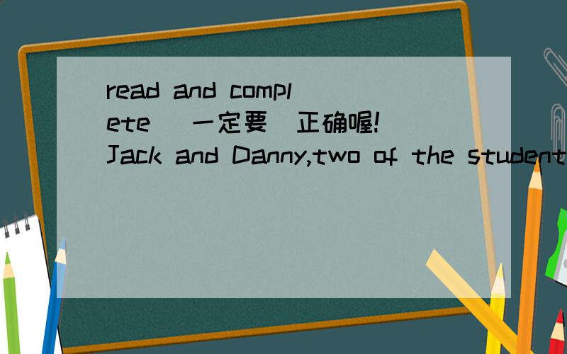 read and complete (一定要`正确喔!）Jack and Danny,two of the students from HongKong,are talking about their own school lives.They find that their school lives have lots of similarities.Can you complete their dialogues?1.Jack:I go to school by