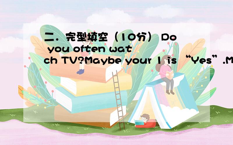 二．完型填空（10分） Do you often watch TV?Maybe your 1 is “Yes”.Most children like watching二．完型填空（10分）Do you often watch TV?Maybe your 1 is “Yes”.Most children like watching TV 2 it’s interesting and relaxing.The