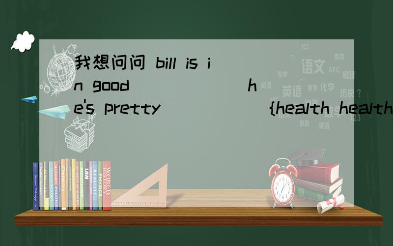 我想问问 bill is in good ______he's pretty______{health healthy}