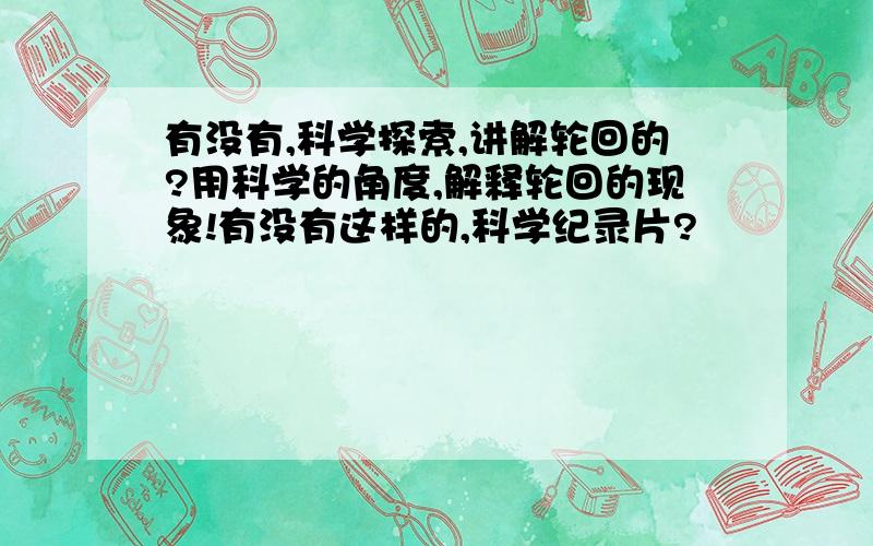 有没有,科学探索,讲解轮回的?用科学的角度,解释轮回的现象!有没有这样的,科学纪录片?