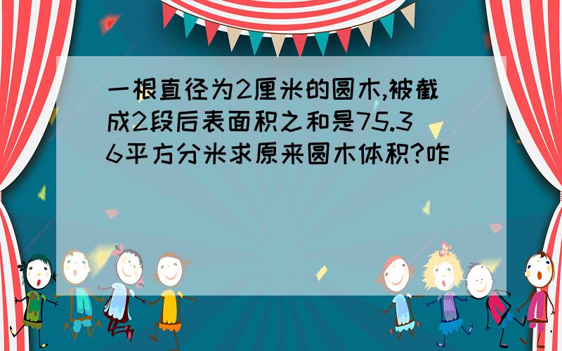 一根直径为2厘米的圆木,被截成2段后表面积之和是75.36平方分米求原来圆木体积?咋