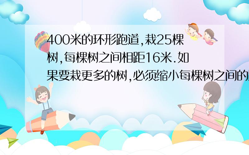 400米的环形跑道,栽25棵树,每棵树之间相距16米.如果要栽更多的树,必须缩小每棵树之间的距离,已知包括起点在内一共有5棵树位置没变.问：缩小后的距离是多少